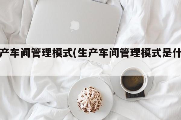 生产车间管理模式(生产车间管理模式是什么)